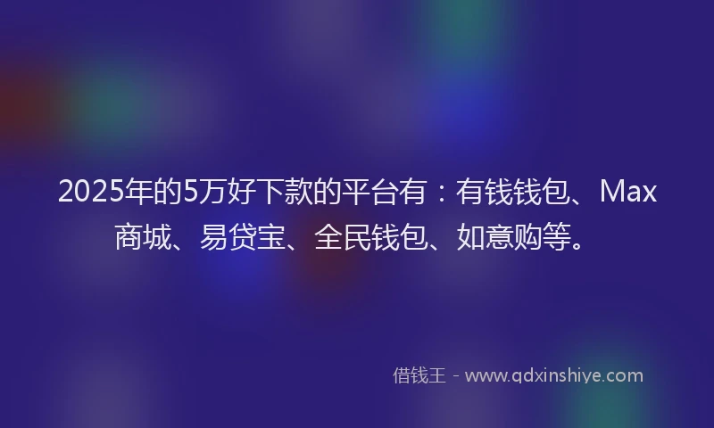 2025年的5万好下款的平台有：有钱钱包、Max商城、易贷宝、全民钱包、如意购等。