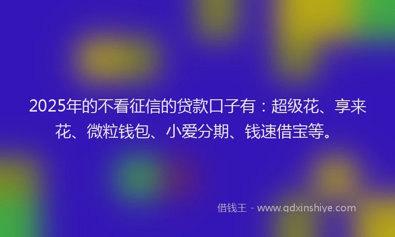 2025年的不看征信的贷款口子有：超级花、享来花、微粒钱包、小爱分期、钱速借宝等。