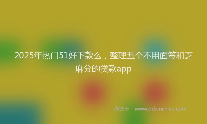 2025年热门51好下款么，整理五个不用面签和芝麻分的贷款app