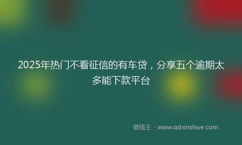 2025年热门不看征信的有车贷，分享五个逾期太多能下款平台
