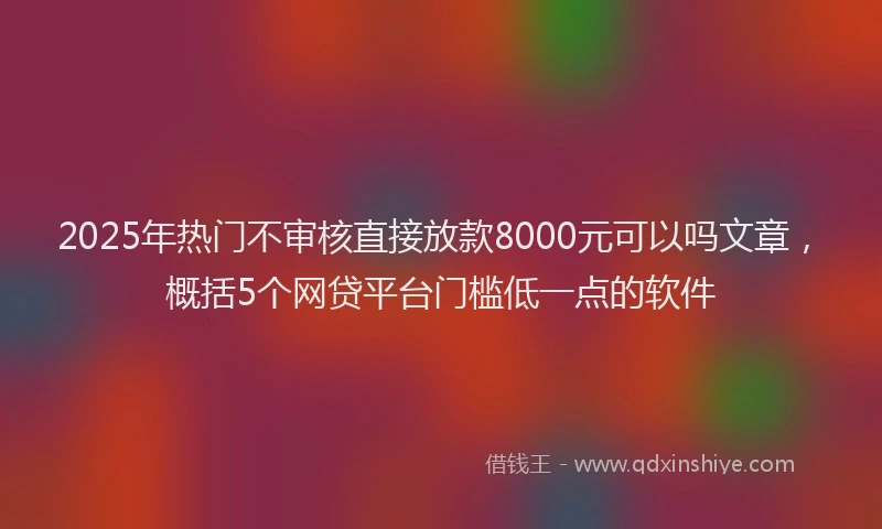 2025年热门不审核直接放款8000元可以吗文章,概括5个网贷平台门槛低一点的软件