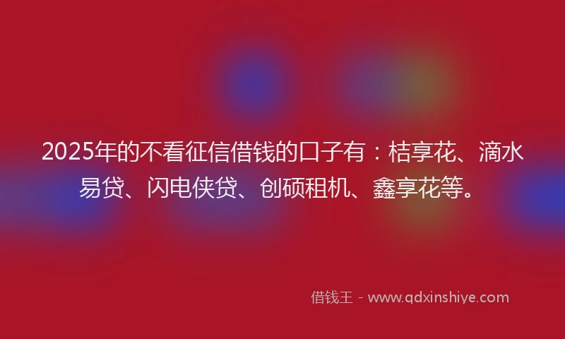 2025年的不看征信借钱的口子有：桔享花、滴水易贷、闪电侠贷、创硕租机、鑫享花等。