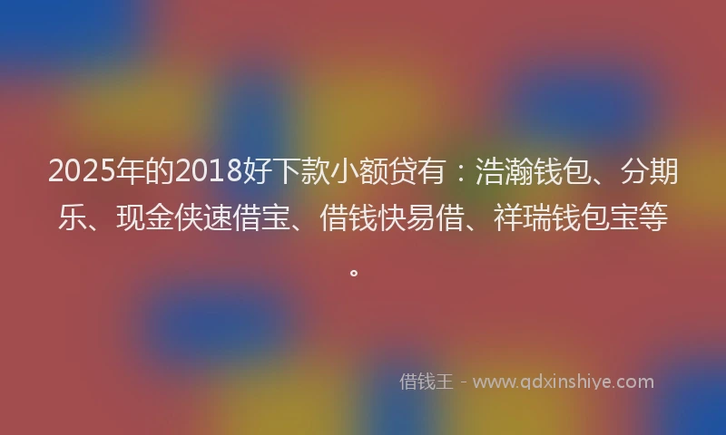 2025年的2018好下款小额贷有：浩瀚钱包、分期乐、现金侠速借宝、借钱快易借、祥瑞钱包宝等。