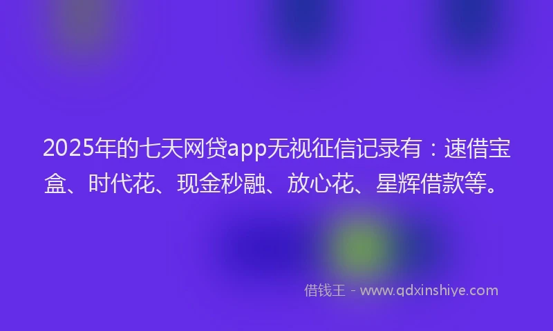 2025年的七天网贷app无视征信记录有：速借宝盒、时代花、现金秒融、放心花、星辉借款等。
