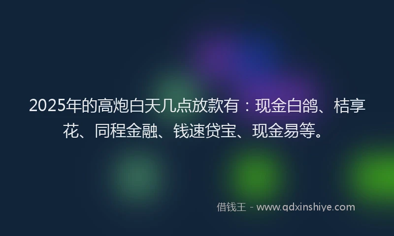 2025年的高炮白天几点放款有：现金白鸽、桔享花、同程金融、钱速贷宝、现金易等。