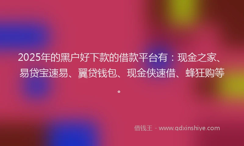 2025年的黑户好下款的借款平台有：现金之家、易贷宝速易、翼贷钱包、现金侠速借、蜂狂购等。