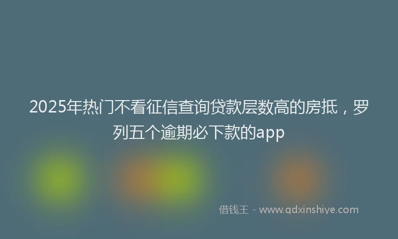 2025年热门不看征信查询贷款层数高的房抵，罗列五个逾期必下款的app