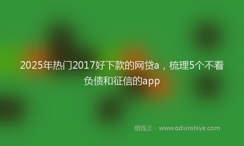 2025年热门2017好下款的网贷a，梳理5个不看负债和征信的app