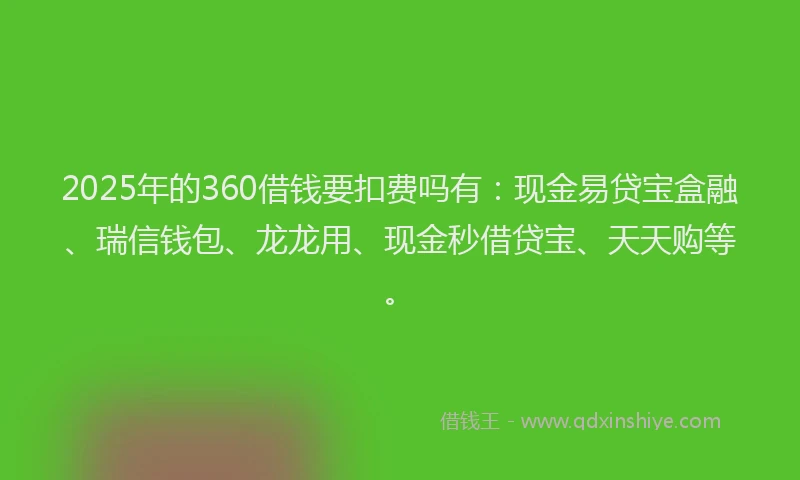 2025年的360借钱要扣费吗有：现金易贷宝盒融、瑞信钱包、龙龙用、现金秒借贷宝、天天购等。
