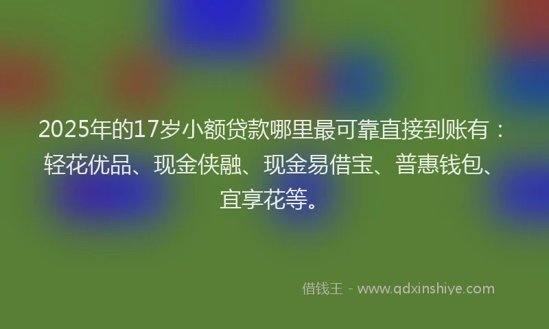 2025年的17岁小额贷款哪里最可靠直接到账有：轻花优品、现金侠融、现金易借宝、普惠钱包、宜享花等。