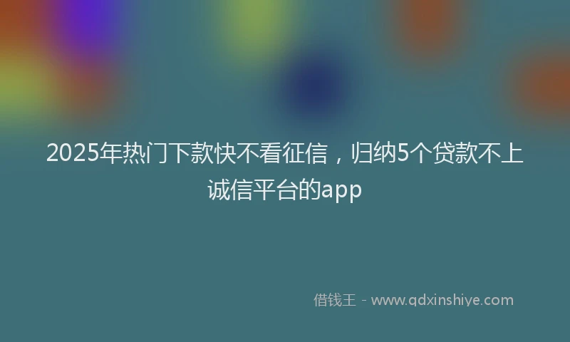 2025年热门下款快不看征信，归纳5个贷款不上诚信平台的app