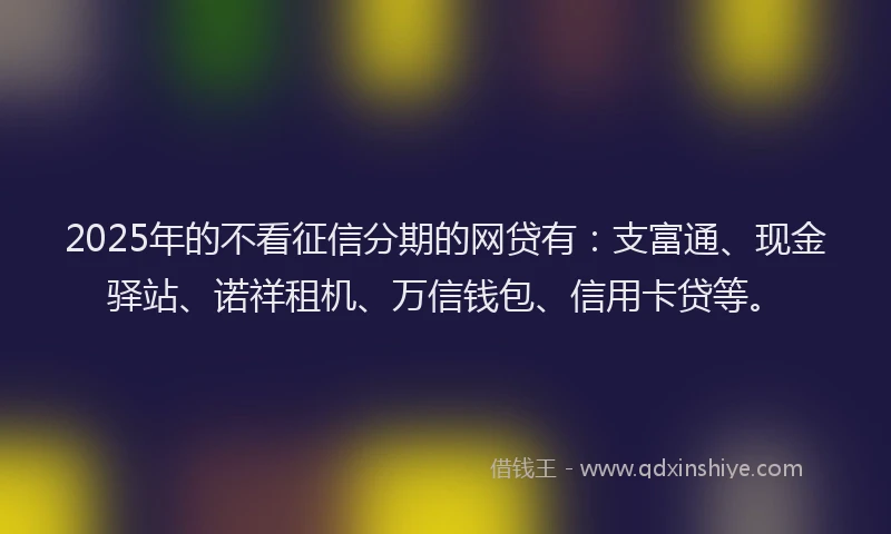 2025年的不看征信分期的网贷有：支富通、现金驿站、诺祥租机、万信钱包、信用卡贷等。