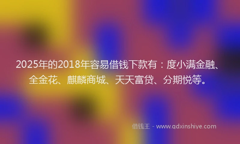 2025年的2018年容易借钱下款有：度小满金融、全金花、麒麟商城、天天富贷、分期悦等。
