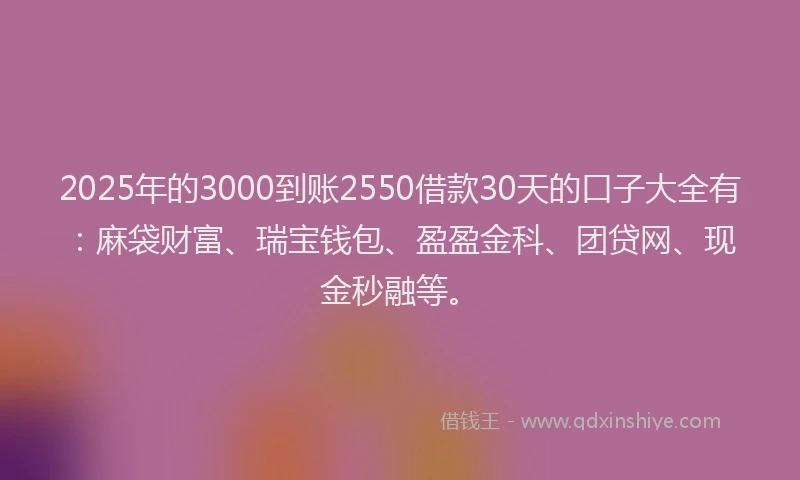 2025年的3000到账2550借款30天的口子大全有：麻袋财富、瑞宝钱包、盈盈金科、团贷网、现金秒融等。
