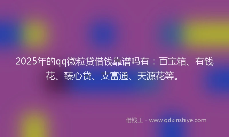 2025年的qq微粒贷借钱靠谱吗有：百宝箱、有钱花、臻心贷、支富通、天源花等。