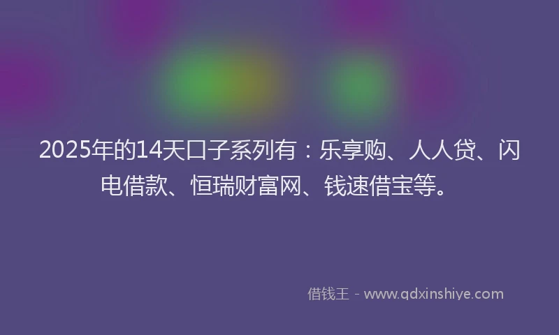 2025年的14天口子系列有：乐享购、人人贷、闪电借款、恒瑞财富网、钱速借宝等。
