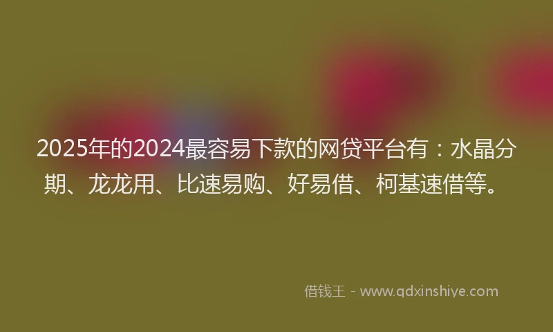 2025年的2024最容易下款的网贷平台有：水晶分期、龙龙用、比速易购、好易借、柯基速借等。
