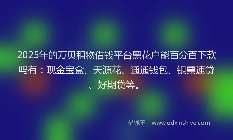 2025年的万贝租物借钱平台黑花户能百分百下款吗有：现金宝盒、天源花、通通钱包、银票速贷、好期贷等。