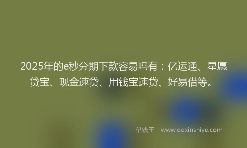 2025年的e秒分期下款容易吗有：亿运通、星愿贷宝、现金速贷、用钱宝速贷、好易借等。