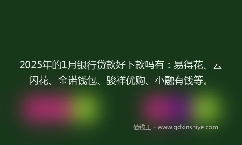 2025年的1月银行贷款好下款吗有：易得花、云闪花、金诺钱包、骏祥优购、小融有钱等。