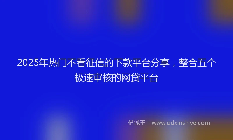 2025年热门不看征信的下款平台分享，整合五个极速审核的网贷平台