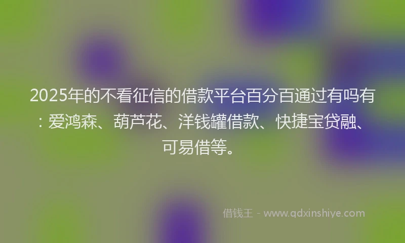 2025年的不看征信的借款平台百分百通过有吗有：爱鸿森、葫芦花、洋钱罐借款、快捷宝贷融、可易借等。