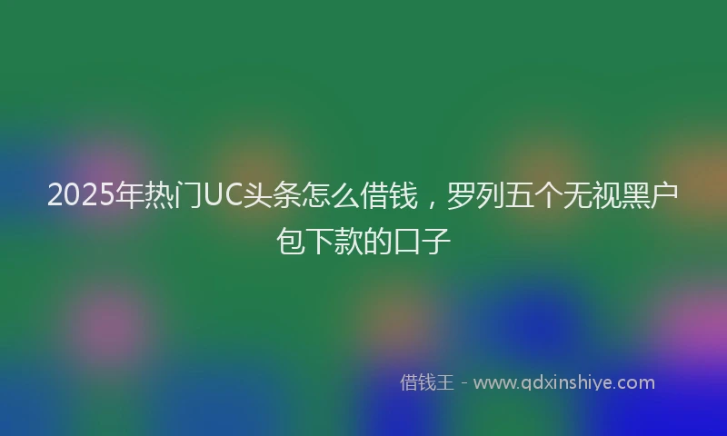 2025年热门UC头条怎么借钱，罗列五个无视黑户包下款的口子