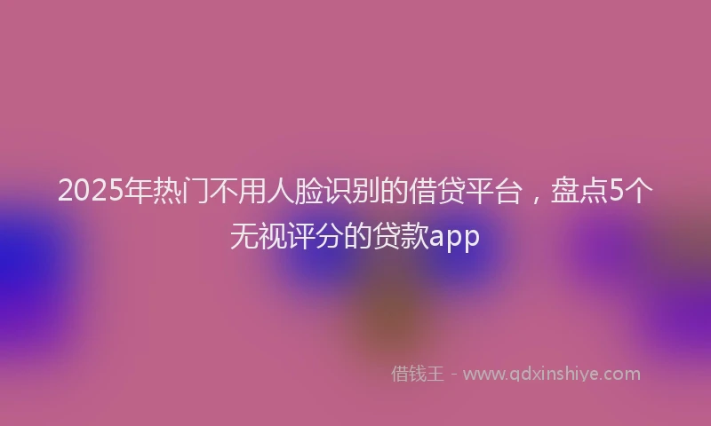 2025年热门不用人脸识别的借贷平台，盘点5个无视评分的贷款app