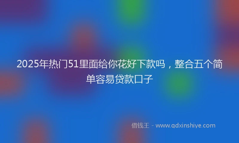 2025年热门51里面给你花好下款吗，整合五个简单容易贷款口子