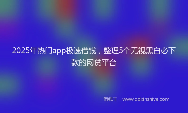 2025年热门app极速借钱，整理5个无视黑白必下款的网贷平台