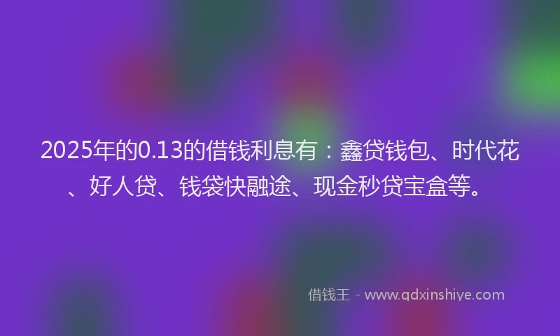 2025年的0.13的借钱利息有：鑫贷钱包、时代花、好人贷、钱袋快融途、现金秒贷宝盒等。