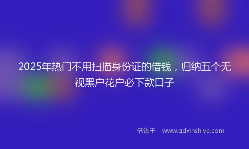 2025年热门不用扫描身份证的借钱，归纳五个无视黑户花户必下款口子