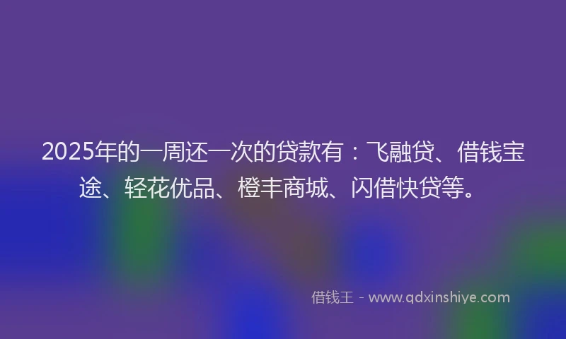 2025年的一周还一次的贷款有：飞融贷、借钱宝途、轻花优品、橙丰商城、闪借快贷等。