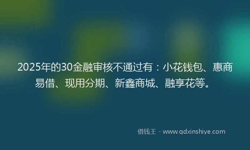2025年的30金融审核不通过有：小花钱包、惠商易借、现用分期、新鑫商城、融享花等。