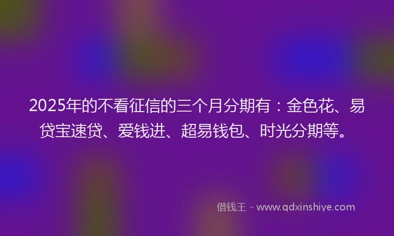 2025年的不看征信的三个月分期有：金色花、易贷宝速贷、爱钱进、超易钱包、时光分期等。