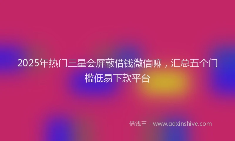 2025年热门三星会屏蔽借钱微信嘛，汇总五个门槛低易下款平台