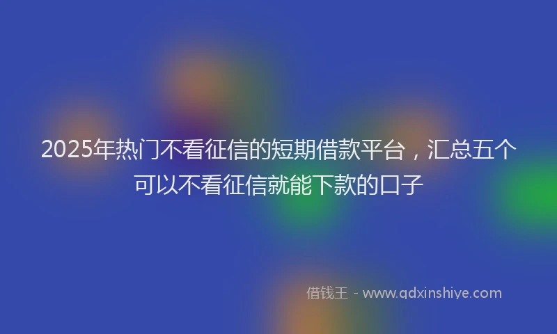 2025年热门不看征信的短期借款平台，汇总五个可以不看征信就能下款的口子
