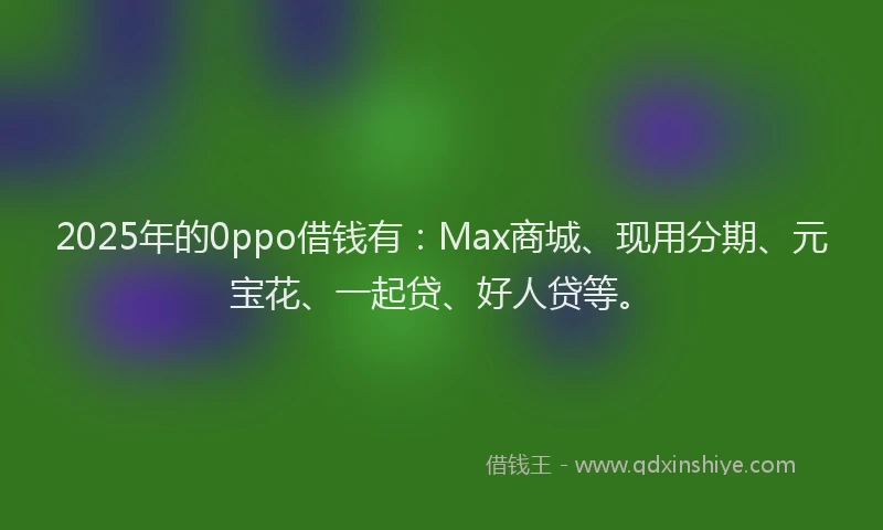 2025年的0ppo借钱有：Max商城、现用分期、元宝花、一起贷、好人贷等。