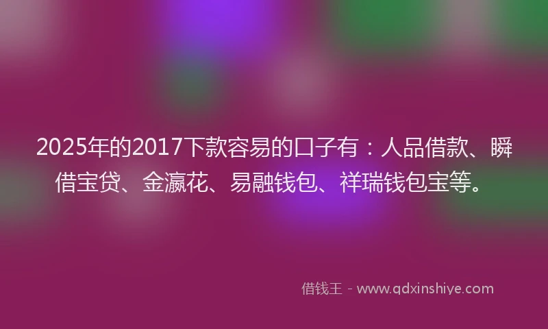 2025年的2017下款容易的口子有：人品借款、瞬借宝贷、金瀛花、易融钱包、祥瑞钱包宝等。