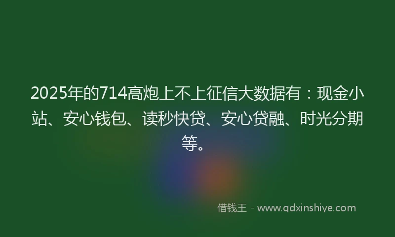 2025年的714高炮上不上征信大数据有：现金小站、安心钱包、读秒快贷、安心贷融、时光分期等。