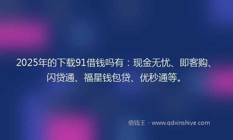 2025年的下载91借钱吗有：现金无忧、即客购、闪贷通、福星钱包贷、优秒通等。