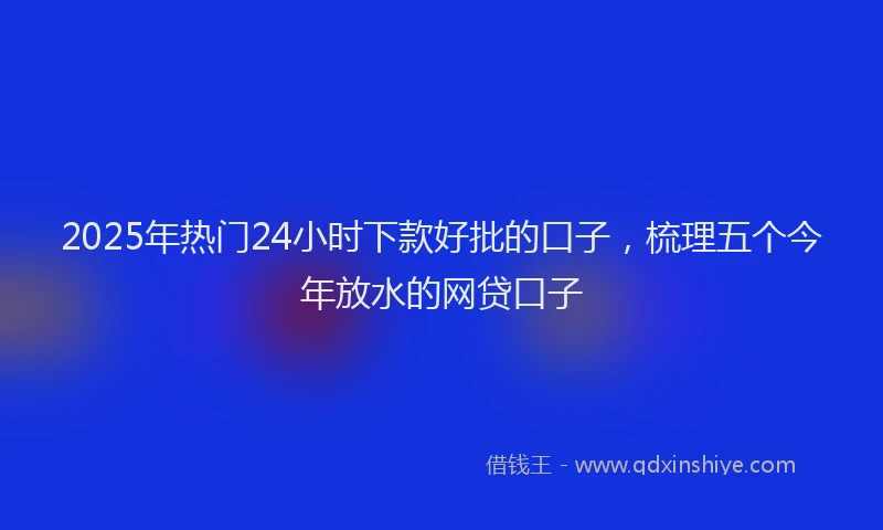 2025年热门24小时下款好批的口子，梳理五个今年放水的网贷口子