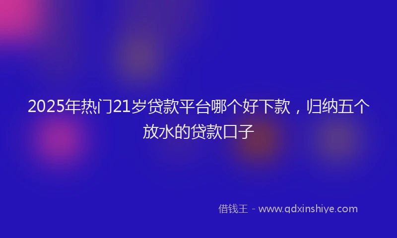 2025年热门21岁贷款平台哪个好下款，归纳五个放水的贷款口子