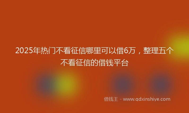 2025年热门不看征信哪里可以借6万，整理五个不看征信的借钱平台