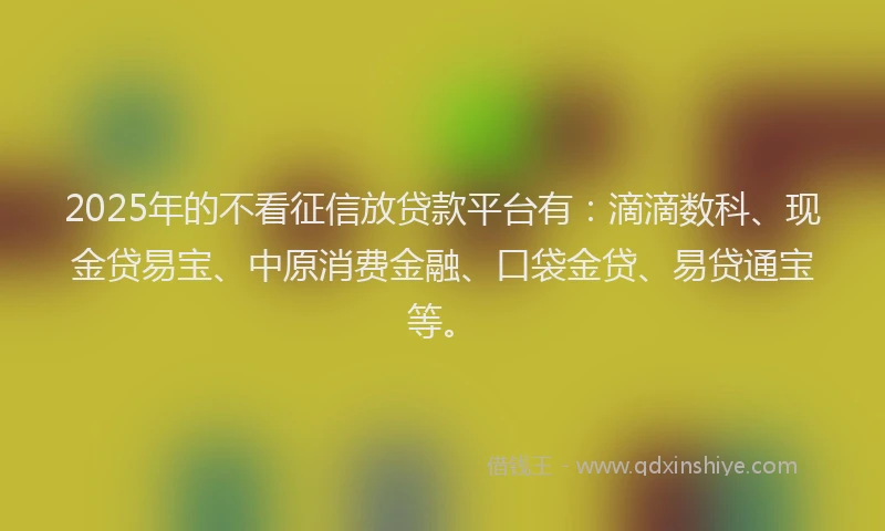 2025年的不看征信放贷款平台有：滴滴数科、现金贷易宝、中原消费金融、口袋金贷、易贷通宝等。