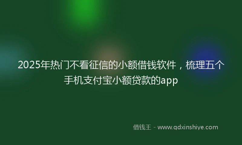 2025年热门不看征信的小额借钱软件，梳理五个手机支付宝小额贷款的app