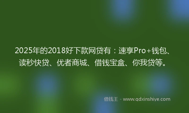2025年的2018好下款网贷有：速享Pro+钱包、读秒快贷、优者商城、借钱宝盒、你我贷等。