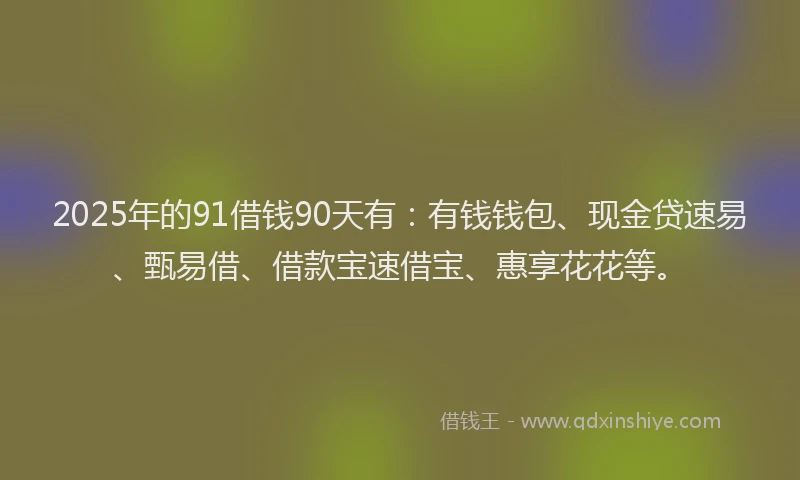 2025年的91借钱90天有：有钱钱包、现金贷速易、甄易借、借款宝速借宝、惠享花花等。