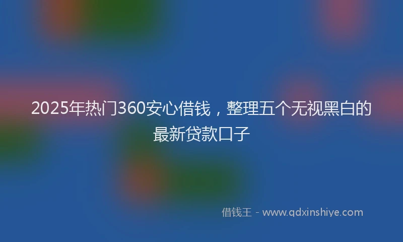 2025年热门360安心借钱，整理五个无视黑白的最新贷款口子