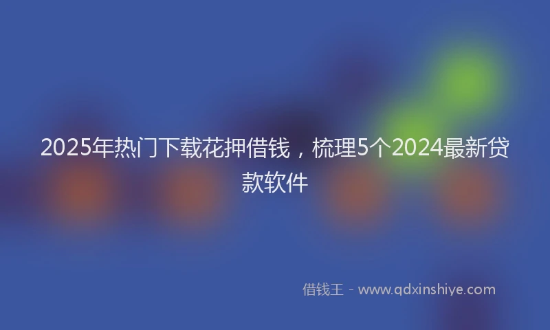 2025年热门下载花押借钱，梳理5个2024最新贷款软件